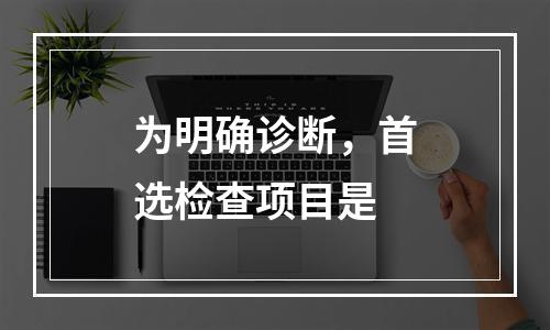 为明确诊断，首选检查项目是