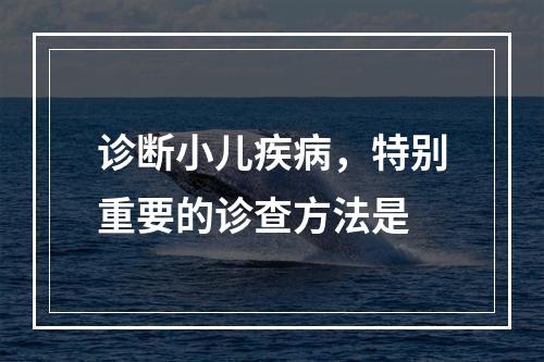 诊断小儿疾病，特别重要的诊查方法是