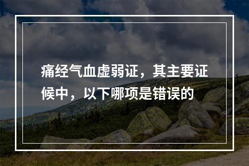 痛经气血虚弱证，其主要证候中，以下哪项是错误的