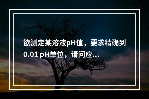 欲测定某溶液pH值，要求精确到0.01 pH单位，请问应选用