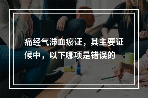 痛经气滞血瘀证，其主要证候中，以下哪项是错误的