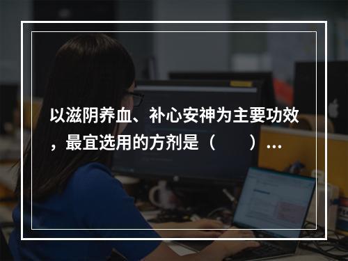 以滋阴养血、补心安神为主要功效，最宜选用的方剂是（　　）。