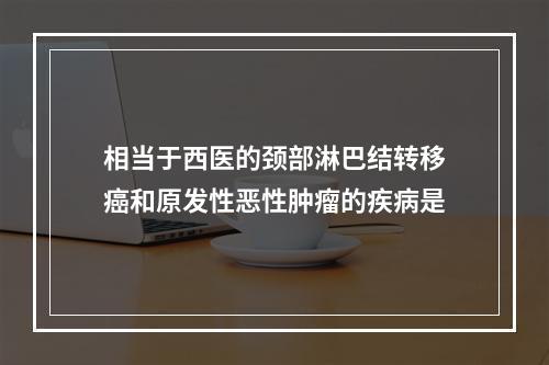 相当于西医的颈部淋巴结转移癌和原发性恶性肿瘤的疾病是