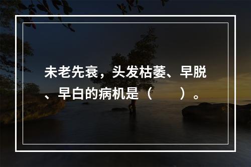 未老先衰，头发枯萎、早脱、早白的病机是（　　）。