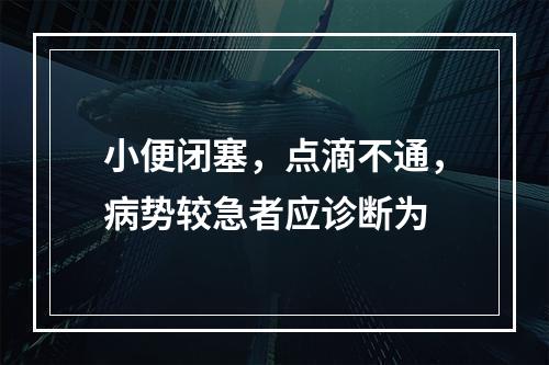 小便闭塞，点滴不通，病势较急者应诊断为