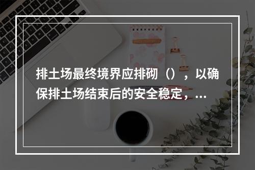 排土场最终境界应排砌（），以确保排土场结束后的安全稳定，防止