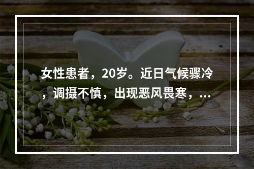 女性患者，20岁。近日气候骤冷，调摄不慎，出现恶风畏寒，头