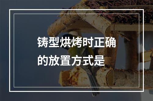 铸型烘烤时正确的放置方式是