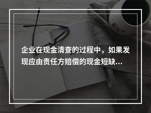 企业在现金清查的过程中，如果发现应由责任方赔偿的现金短缺，应