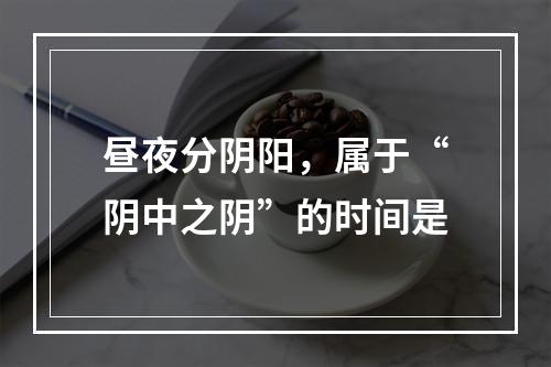 昼夜分阴阳，属于“阴中之阴”的时间是