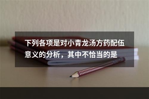 下列各项是对小青龙汤方药配伍意义的分析，其中不恰当的是