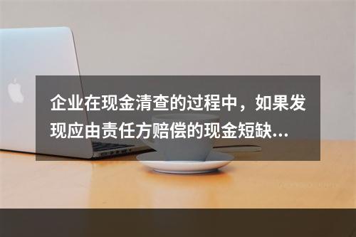 企业在现金清查的过程中，如果发现应由责任方赔偿的现金短缺，应