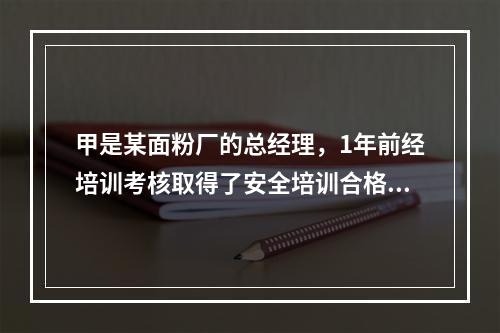 甲是某面粉厂的总经理，1年前经培训考核取得了安全培训合格证。