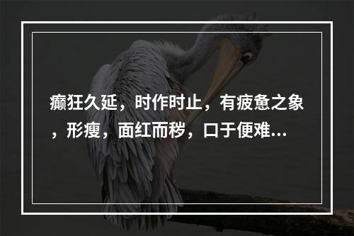 癫狂久延，时作时止，有疲惫之象，形瘦，面红而秽，口于便难，舌