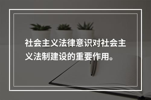 社会主义法律意识对社会主义法制建设的重要作用。