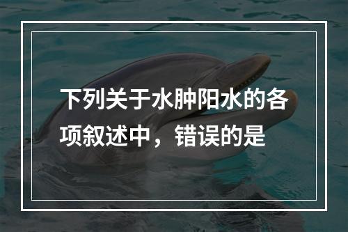 下列关于水肿阳水的各项叙述中，错误的是