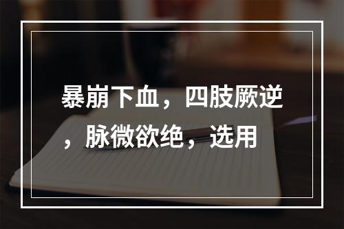 暴崩下血，四肢厥逆，脉微欲绝，选用