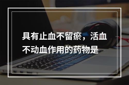 具有止血不留瘀，活血不动血作用的药物是