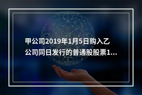 甲公司2019年1月5日购入乙公司同日发行的普通股股票100