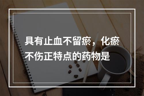 具有止血不留瘀，化瘀不伤正特点的药物是