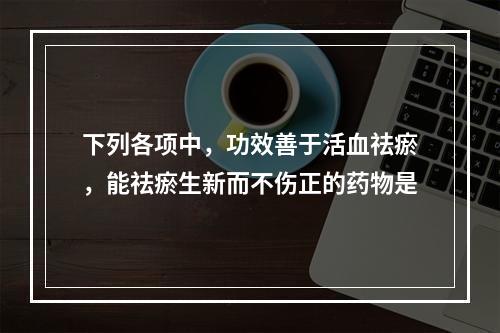 下列各项中，功效善于活血祛瘀，能祛瘀生新而不伤正的药物是