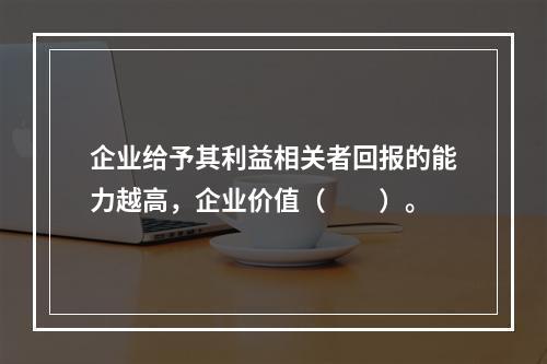 企业给予其利益相关者回报的能力越高，企业价值（　　）。