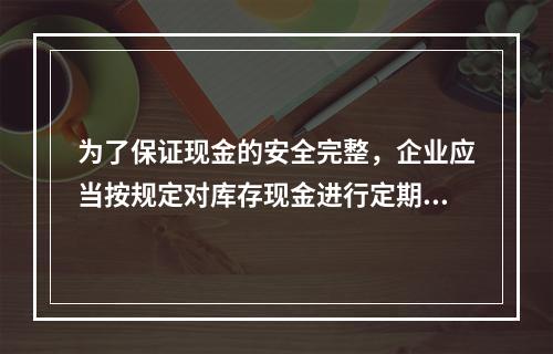 为了保证现金的安全完整，企业应当按规定对库存现金进行定期和不