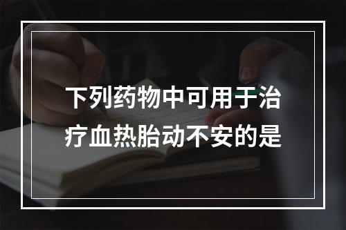 下列药物中可用于治疗血热胎动不安的是