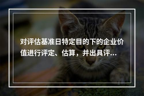 对评估基准日特定目的下的企业价值进行评定、估算，并出具评估报