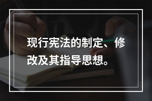 现行宪法的制定、修改及其指导思想。