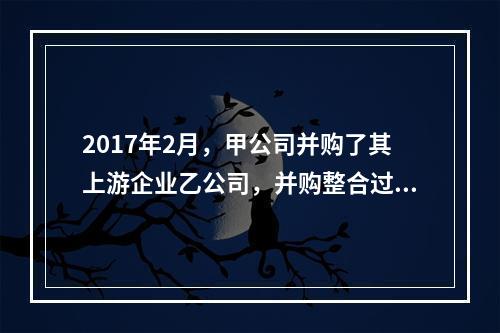 2017年2月，甲公司并购了其上游企业乙公司，并购整合过程中