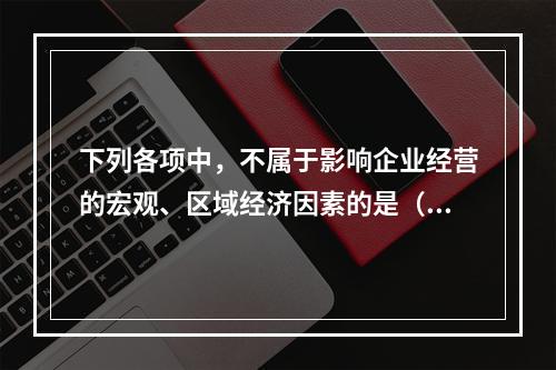 下列各项中，不属于影响企业经营的宏观、区域经济因素的是（　　