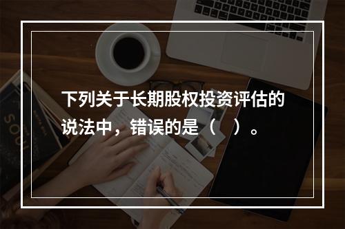 下列关于长期股权投资评估的说法中，错误的是（　）。