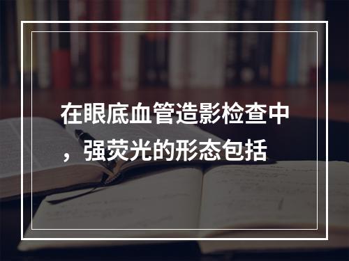 在眼底血管造影检查中，强荧光的形态包括