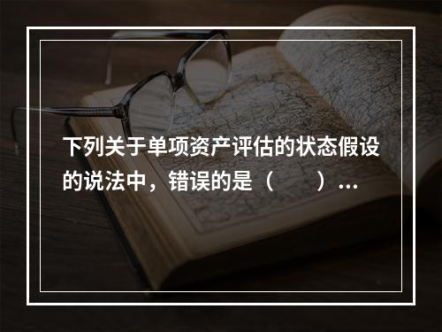 下列关于单项资产评估的状态假设的说法中，错误的是（　　）。