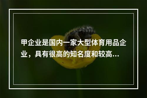 甲企业是国内一家大型体育用品企业，具有很高的知名度和较高的消