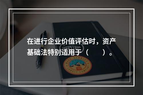 在进行企业价值评估时，资产基础法特别适用于（　　）。