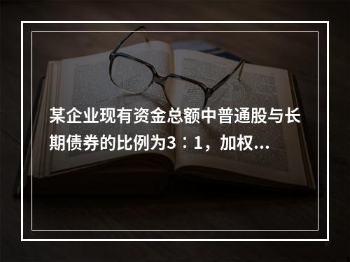 某企业现有资金总额中普通股与长期债券的比例为3∶1，加权平均