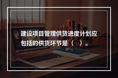 建设项目管理供货进度计划应包括的供货环节是（　）。