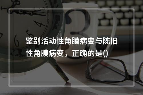 鉴别活动性角膜病变与陈旧性角膜病变，正确的是()