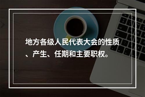 地方各级人民代表大会的性质、产生、任期和主要职权。