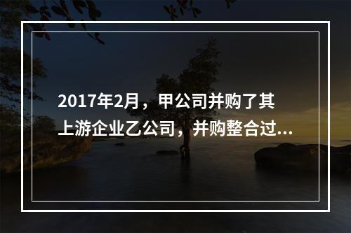 2017年2月，甲公司并购了其上游企业乙公司，并购整合过程中