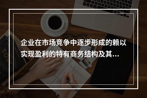 企业在市场竞争中逐步形成的赖以实现盈利的特有商务结构及其对应