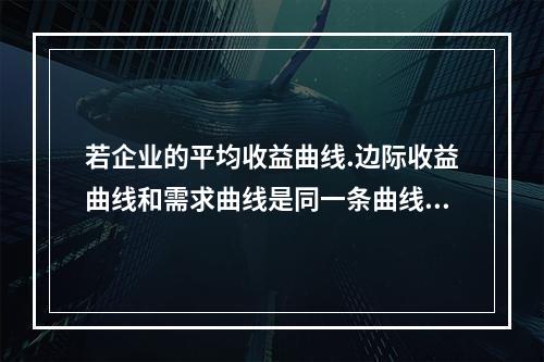 若企业的平均收益曲线.边际收益曲线和需求曲线是同一条曲线，则