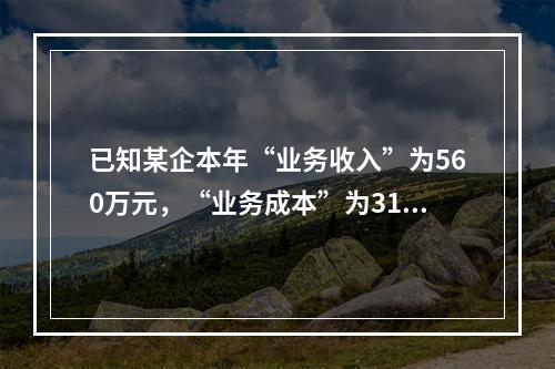 已知某企本年“业务收入”为560万元，“业务成本”为310万