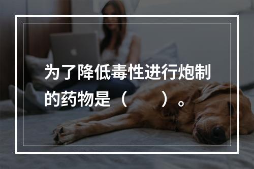 为了降低毒性进行炮制的药物是（　　）。