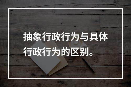 抽象行政行为与具体行政行为的区别。