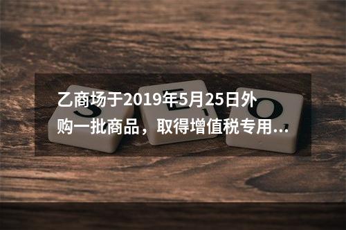 乙商场于2019年5月25日外购一批商品，取得增值税专用发票