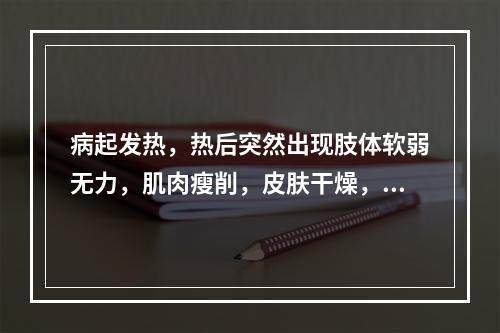 病起发热，热后突然出现肢体软弱无力，肌肉瘦削，皮肤干燥，心烦