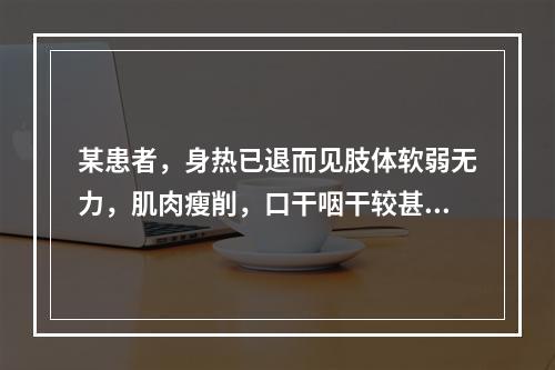 某患者，身热已退而见肢体软弱无力，肌肉瘦削，口干咽干较甚，小